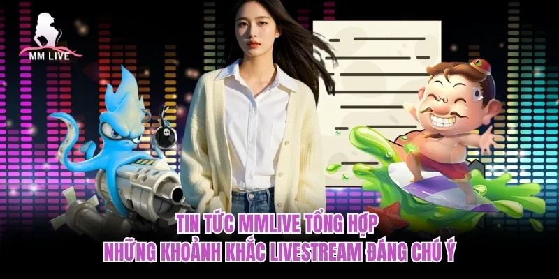 Tin tức MMLIVE tổng hợp những khoảnh khắc livestream đáng chú ý